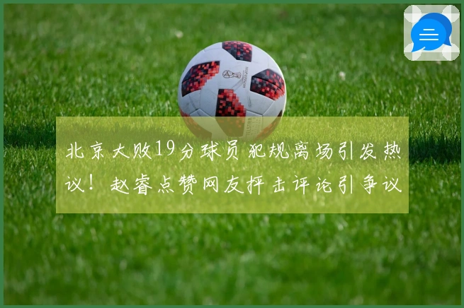 北京大败19分球员犯规离场引发热议！赵睿点赞网友抨击评论引争议