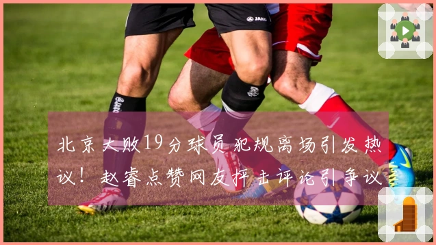 北京大败19分球员犯规离场引发热议！赵睿点赞网友抨击评论引争议